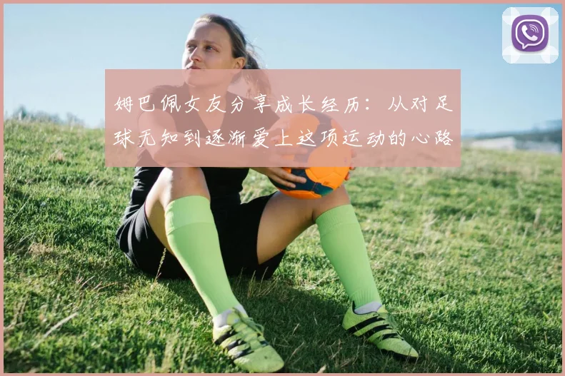 姆巴佩女友分享成长经历：从对足球无知到逐渐爱上这项运动的心路历程