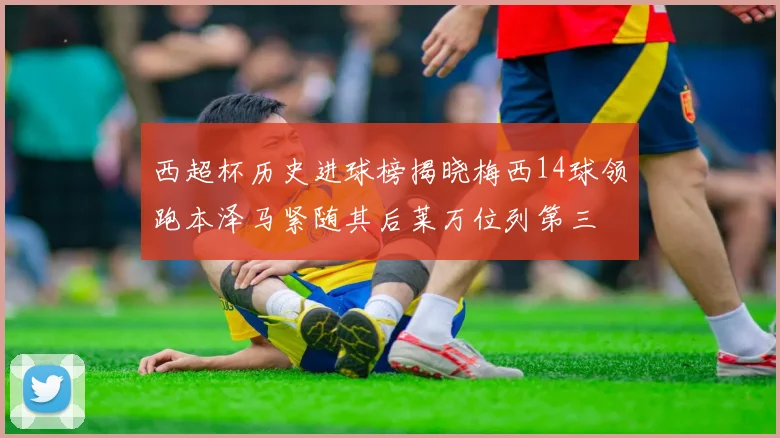 西超杯历史进球榜揭晓梅西14球领跑本泽马紧随其后莱万位列第三