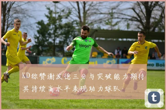 KD称赞谢泼德三分与突破能力期待其持续高水平表现助力球队