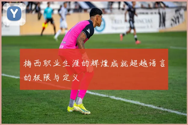 梅西职业生涯的辉煌成就超越语言的极限与定义