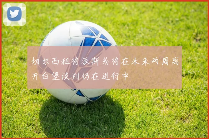 切尔西租将派斯或将在未来两周离开白堡谈判仍在进行中