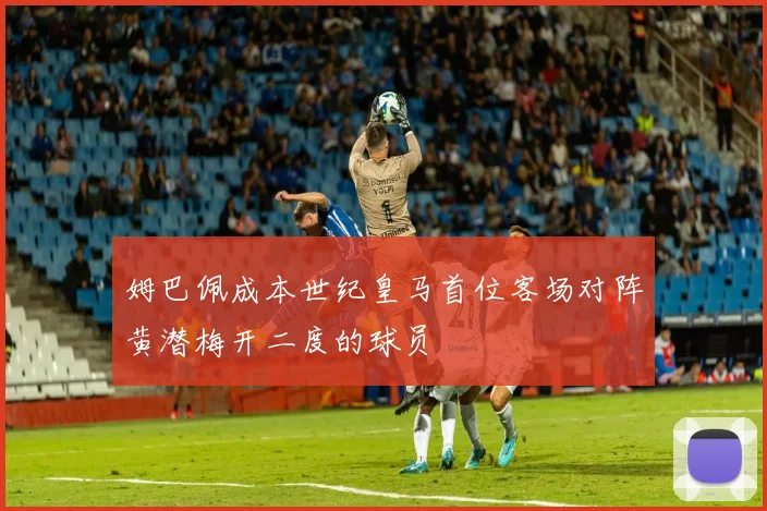 姆巴佩成本世纪皇马首位客场对阵黄潜梅开二度的球员