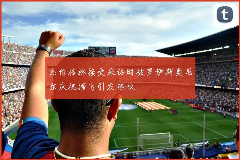 杰伦格林接受采访时被罗伊斯奥尼尔庆祝撞飞引发热议