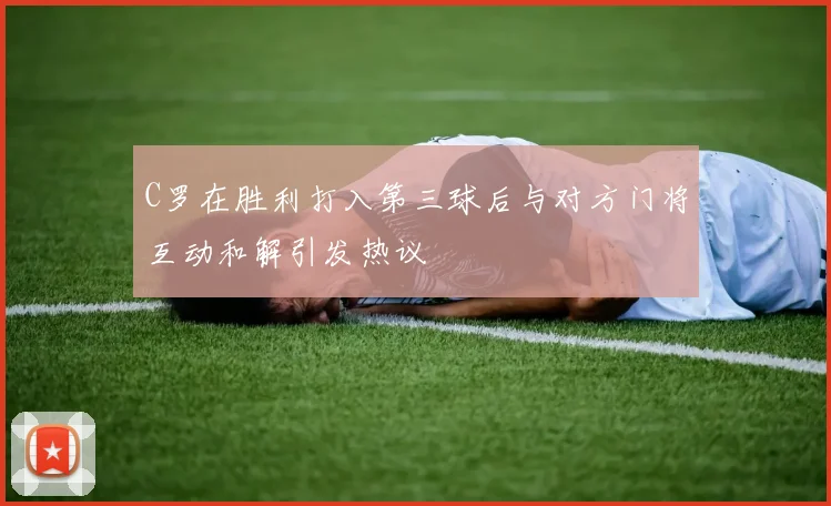 C罗在胜利打入第三球后与对方门将互动和解引发热议