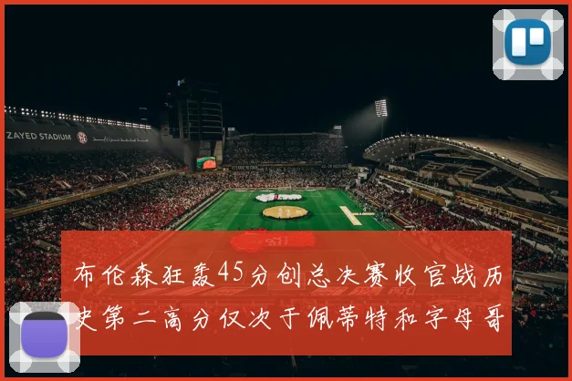 布伦森狂轰45分创总决赛收官战历史第二高分仅次于佩蒂特和字母哥