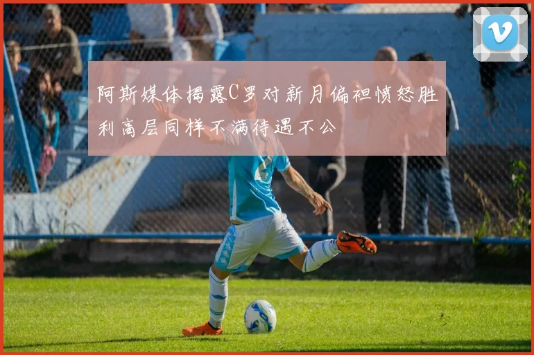 阿斯媒体揭露C罗对新月偏袒愤怒胜利高层同样不满待遇不公