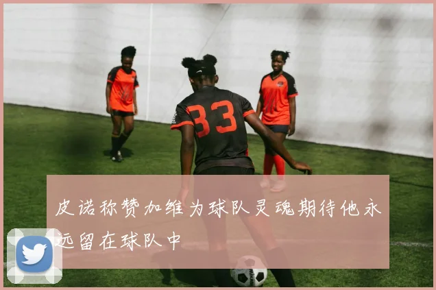 皮诺称赞加维为球队灵魂期待他永远留在球队中