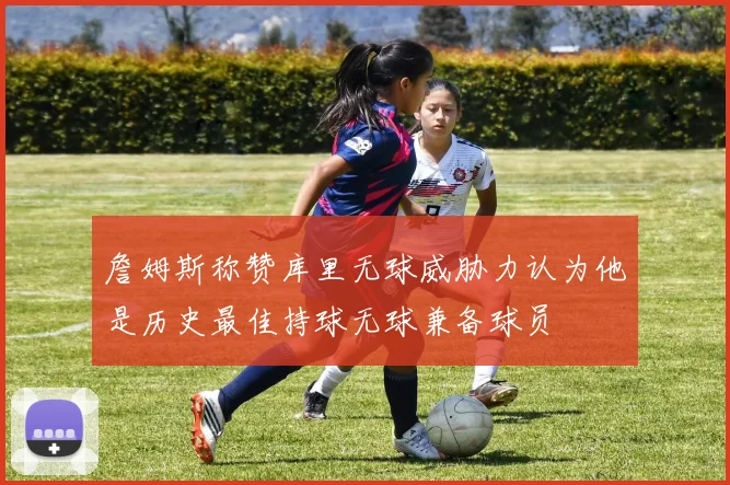 詹姆斯称赞库里无球威胁力认为他是历史最佳持球无球兼备球员