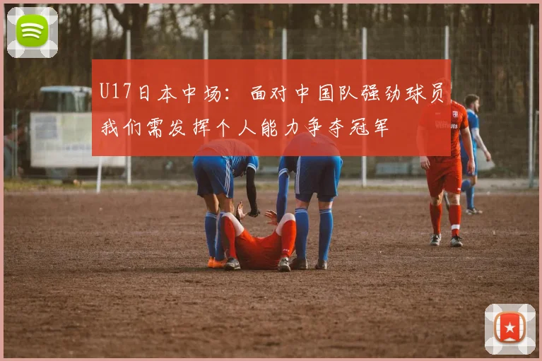 U17日本中场：面对中国队强劲球员我们需发挥个人能力争夺冠军