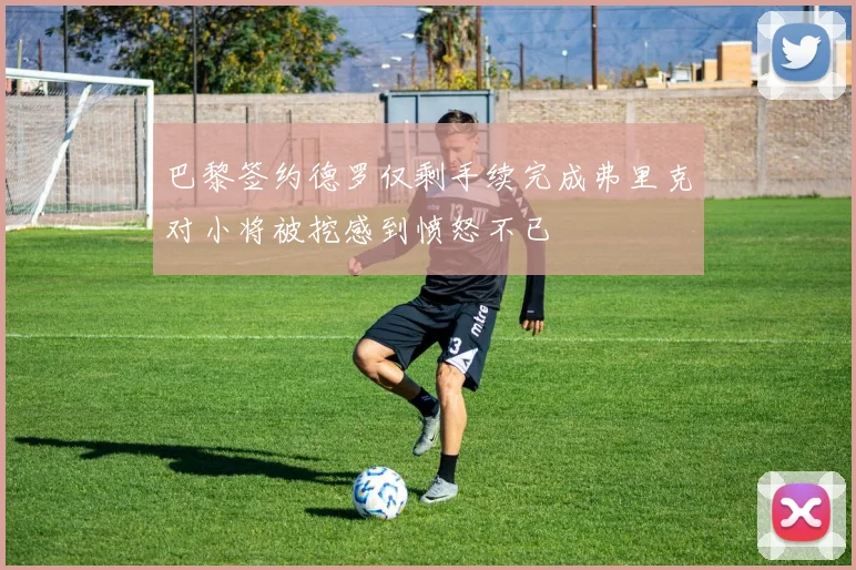 巴黎签约德罗仅剩手续完成弗里克对小将被挖感到愤怒不已