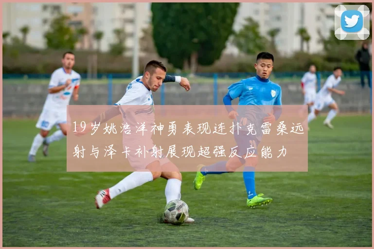 19岁姚浩洋神勇表现连扑克雷桑远射与泽卡补射展现超强反应能力