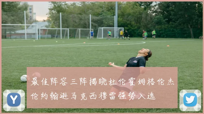 最佳阵容三阵揭晓杜伦霍姆格伦杰伦约翰逊马克西穆雷强势入选