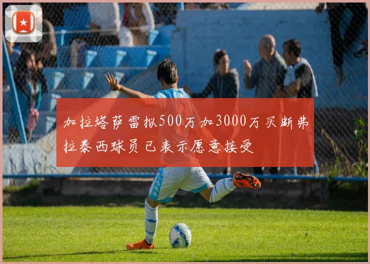 加拉塔萨雷拟500万加3000万买断弗拉泰西球员已表示愿意接受