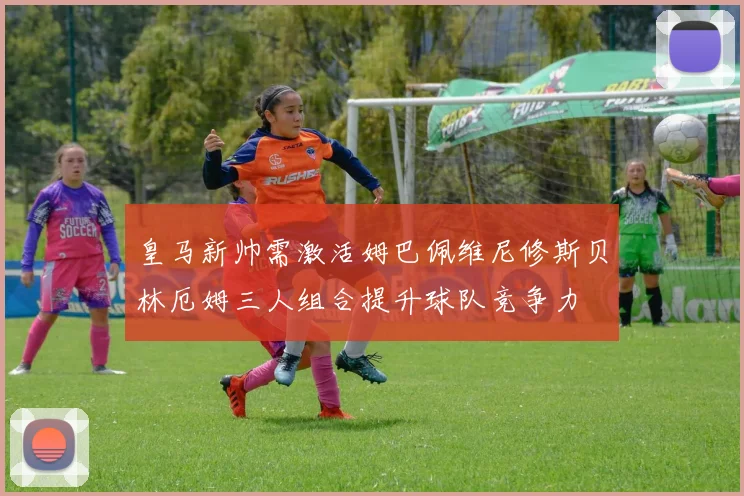 皇马新帅需激活姆巴佩维尼修斯贝林厄姆三人组合提升球队竞争力