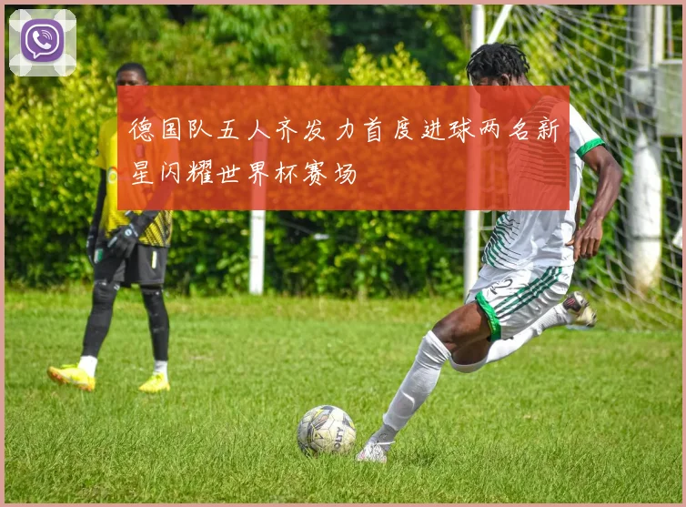 德国队五人齐发力首度进球两名新星闪耀世界杯赛场