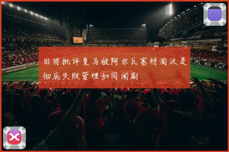 旧将批评皇马被阿尔瓦塞特淘汰是彻底失败管理如同闹剧