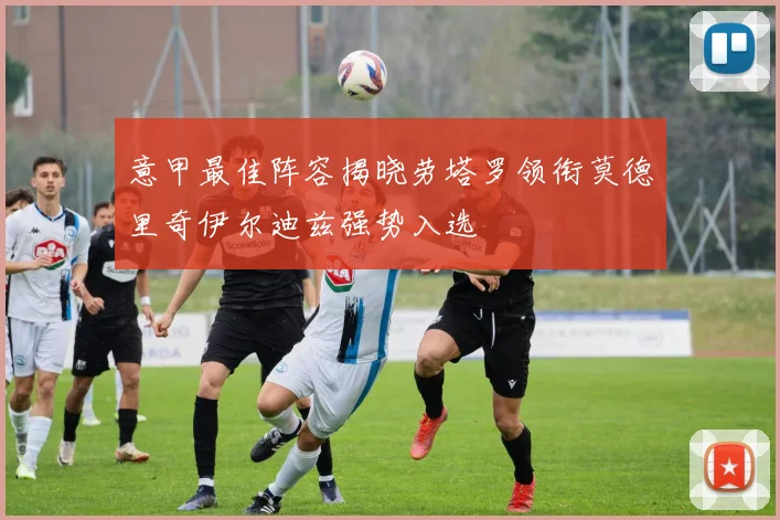 意甲最佳阵容揭晓劳塔罗领衔莫德里奇伊尔迪兹强势入选