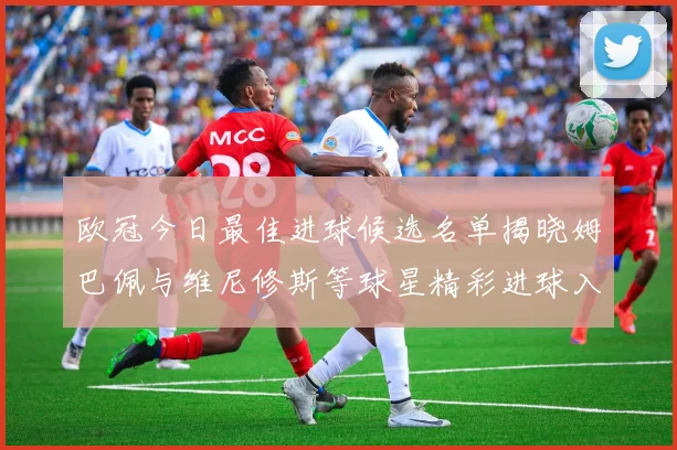 欧冠今日最佳进球候选名单揭晓姆巴佩与维尼修斯等球星精彩进球入围